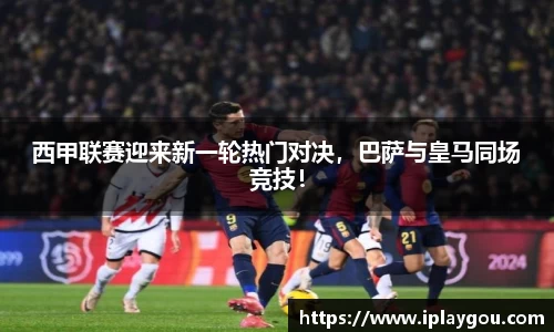 西甲联赛迎来新一轮热门对决，巴萨与皇马同场竞技！
