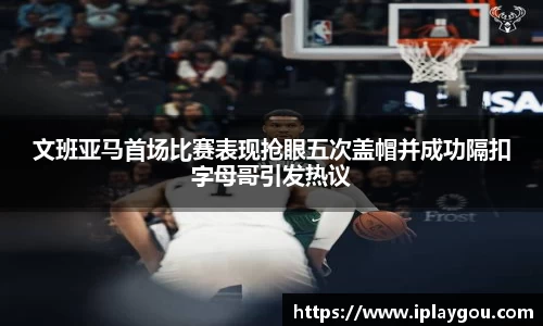 文班亚马首场比赛表现抢眼五次盖帽并成功隔扣字母哥引发热议