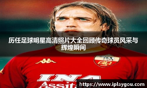 历任足球明星高清照片大全回顾传奇球员风采与辉煌瞬间